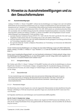 27
5. Hinweise zu Ausnahmebewilligungen und zu
den Gesuchsformularen
5.1 Ausnahmebewilligungen
Anhang 2.10 Ziffer 2.1 Absatz 3 ChemRRV verbietet das Inverkehrbringen von Anlagen mit in der Luft stabilen
Kältemitteln ab einer bestimmten Kälteleistung und von Anlagen mit Kältemitteln ab einem bestimmten Treib-
hauspotenzial (vgl. Abschnitt 2.2.1). In bestimmten Fällen können das Erstellen und der Betrieb solcher Anlagen
mit einem in der Luft nicht stabilenKältemittel (NH3, CO2, KW, HFO) jedoch aus sicherheitstechnischen Grün-
den ausscheiden oder unverhältnismässige Kosten für zusätzliche Sicherheitsmassnahmen verursachen. Deshalb
kann das BAFU gestützt auf Anhang 2.10 Ziffer 2.2 Absatz 8 ChemRRV und auf begründetes Gesuch Ausnah-
mebewilligungen zum obengenannten Verbot gewähren, wenn:
a. nach dem Stand der Technik die Normen SN EN 378- 1:2017, SN EN 378-2:2017 und SN EN 378-3:2017 nicht
eingehalten werden können ohne die Anwendung eines in der Luft stabilen Kältemittels;
b. nach dem Stand der Technik die in der Luft stabilen Kältemittel mit der geringsten Auswirkung auf das Klima
zur Verwendung vorgesehen wurden; und
c. die nach dem Stand der Technik verfügbaren Massnahmen zur Vermeidung von Emissionen der Kältemittel
getroffen worden sind.
Zu den Verboten des Inverkehrbringens von Anlagen mit einer hohen Füllmenge in der Luft stabiler Kältemittel
gemäss Anhang 2.10 Ziffer 2.1 Absätze 4–7 (vgl. Abschnitt 2.2.1.2) sieht die ChemRRV keine Ausnahmebewilli-
gung vor.
Keiner neuen Ausnahmebewilligung bedarf, wer eine bestehende rechtmässig in Verkehr gebracht Anlage, deren
Inverkehrbringen bewilligungspflichtig ist, an einen Dritten abgibt, wenn die Anlage dabei nicht umgebaut wird
(vgl. Abschnitt 2.3.6) und ihr Standort nicht verändert wird.58
5.1.1 Antragsberechtigung
Die Verbote nach Ziffer 2.1 Absatz 3 Anhang 2.10 ChemRRV beziehen sich auf das Inverkehrbringen (zu diesem
Begriff siehe Abschnitt 2.3.5) bestimmter Anlagen. Antragsberechtigt für Ausnahmebewilligung sind demnach
ausschliesslich die Personen, die solche Anlagen in Verkehr bringen, also nicht die Besteller, Abnehmer oder Nut-
zer der Anlage.
5.1.2 Gesuchsformular
Für das Inverkehrbringen einer temporären oder einer permanenten Kälteanlage steht jeweils ein geson-
dertes Gesuchsformular zur Verfügung. Die Gesuchsformulare sind abrufbar unter https://www.bafu.ad-
min.ch/bafu/de/home/themen/chemikalien/fachinformationen/chemikalien--bestimmungen-und-ver-
fahren/kaeltemittel.html.
5.1.2.1 Permanente Anlagen
Die Beurteilung eines Gesuchs beginnt erst, wenn die eingereichte Dokumentation mit dem detaillierten Gesuchs-
formular vollständig ist. Wirft das Gesuch keine speziellen Fragen auf, entscheidet das BAFU innert einer Frist
von 8 Wochen.
Im Folgenden sind Hinweise und Erklärungen zum Gesuchsformular (GF) aufgeführt.
Zu GF, Punkt 1) Standort der Anlage
Die im Formular nachgefragten Informationen, inklusive der Angabe der EGID-Nummer des Gebäudes, des Na-
mens der die Anlage betreibenden Firma und gegebenenfalls der Hausnummer, sind unverzichtbar für die Beurtei-
lung des Gesuchs.
58
gemäss Anh. 2.10 Ziff. 2.2 Abs. 5 ChemRRV
 