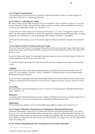 28
zu GF, Punkt 2) Gesuchsteller/in
Als Gesuchsteller/in kommt jede Person in Betracht, welche die betreffende Anlage in Verkehr bringen will.
Siehe hierzu Abschnitt 5.1.1 (Antragsberechtigung).
zu GF, Punkt 5.1) Aufstellung der Anlage
Bei einem Umbau wird der Kälte erzeugende Teil einer bestehenden Anlage umgebaut, um diesen z. B. auf den
neuesten Stand der Technik zu bringen oder ihn anders zu nutzen. «Umbau» umfasst grundsätzlich auch die Er-
weiterung einer bestehenden Anlage (vgl. Abschnitt 2.3.7).
Für den Fall eines Umbaus oder einer Erweiterung gibt Abschnitt 2.2.1.2 dieser Vollzugshilfe Auskunft, ob ein
Kälte- oder Wärmeträger erforderlich ist. Weder ein etappenweiser Ausbau noch eine dezentrale Kälteversorgung
rechtfertigt eine Abweichung von den Anforderungen nach Anhang 2.10 Ziffer 2.1 ChemRRV.
Ein Plan des Maschinenraumes sowie der durch die Anlage betroffenen Gebäudeteile sind dem Gesuch beizufü-
gen.
zu GF, Punkte 5.2) und 6.2) Technische Daten der Anlage
Die in der Tabelle unter Punkt 5.2 nachgefragte Information richtet sich nicht auf die Anlage, für die das Gesuch
gestellt wird, sondern auf eine Referenzanlage, die ohne in der Luft stabiles Kältemittel (NH3, CO2, HFO, KW)
betrieben würde.
Die in der Tabelle unter Punkt 6.2 nachgefragte Information hingegen richtet sich auf die Anlage mit in der Luft
stabilem Kältemittel, für die das Gesuch gestellt wird.
Ein Schema der gesamten Anlage sowie jedes bestehenden und neuen Anlageteils muss dem Gesuch beigefügt
werden.
Anlageteil
Eine Anlage kann aus einer oder mehreren Kältemaschinen oder Kältemittel-Kreisläufen bestehen (siehe Ab-
schnitt 2.3.2 sowie Anhang 2.10 Ziffer 1 Absatz 4 ChemRRV). Als Kältemaschinen werden kompakt gebaute
Kältemittel-Kreisläufe bezeichnet.
Die in der Tabelle nachgefragte Information betrifft jeden Kältekreislauf und jede Kältemaschine, welche Teil der
Anlage ist, einschliesslich der bestehenden Teile im Fall einer Anlagenerweiterung, sowie die Anlage als Gesam-
tes.
Anwendung
Die verschiedenen Anwendungskategorien richten sich nach der «Klassifizierung der stationären Kälteanlagen»
(siehe Abschnitt 2.3.8).
Kältemittel
Anzugeben ist die Kältemittelmenge der gesamten Anlage. Im Falle der Erweiterung einer Anlage genügt die An-
gabe der Differenz zwischen der bisherigen und der zukünftigen Kältemittelmenge nicht.
Kälteleistung
Bei der Kälteleistung handelt es sich um die Nutzkälteleistung Q0K der Anlage (siehe Abschnitt 2.3.4).
Zu GF, Punkt 5.3) Besondere Massnahmen zur Einhaltung der Sicherheitsanforderungen
Zusätzliche Massnahmen, welche nicht zur Erfüllung der spezifischen Sicherheitsanforderungen59
zur Anwen-
dung von in der Luft nicht stabilen Kältemitteln notwendig sind, werden bei der Beurteilung des Gesuches nicht
berücksichtigt. Darunter fallen zum Beispiel die Erstellung einer Notlüftung oder die Einrichtung eines Alarmsys-
tems, welche aus sicherheitstechnischen Gründen auch für den Betrieb von Anlagen mit in der Luft stabilen Kälte-
mitteln notwendig sind.
Zu GF, Punkt 6.1) Begründung für die Verwendung in der Luft stabiler Kältemittel
59
siehe Anh. 2.10 Ziff. 2.2 Abs. 5 Bst. a ChemRRV
 