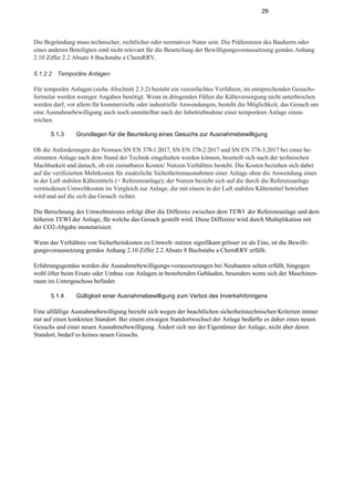 29
Die Begründung muss technischer, rechtlicher oder normativer Natur sein. Die Präferenzen des Bauherrn oder
eines anderen Beteiligten sind nicht relevant für die Beurteilung der Bewilligungsvoraussetzung gemäss Anhang
2.10 Ziffer 2.2 Absatz 8 Buchstabe a ChemRRV.
5.1.2.2 Temporäre Anlagen
Für temporäre Anlagen (siehe Abschnitt 2.3.2) besteht ein vereinfachtes Verfahren; im entsprechenden Gesuchs-
formular werden weniger Angaben benötigt. Wenn in dringenden Fällen die Kälteversorgung nicht unterbrochen
werden darf, vor allem für kommerzielle oder industrielle Anwendungen, besteht die Möglichkeit, das Gesuch um
eine Ausnahmebewilligung auch noch unmittelbar nach der Inbetriebnahme einer temporären Anlage einzu-
reichen.
5.1.3 Grundlagen für die Beurteilung eines Gesuchs zur Ausnahmebewilligung
Ob die Anforderungen der Normen SN EN 378-1:2017, SN EN 378-2:2017 und SN EN 378-3:2017 bei einer be-
stimmten Anlage nach dem Stand der Technik eingehalten werden können, beurteilt sich nach der technischen
Machbarkeit und danach, ob ein zumutbares Kosten/ Nutzen-Verhältnis besteht. Die Kosten beziehen sich dabei
auf die verifizierten Mehrkosten für zusätzliche Sicherheitsmassnahmen einer Anlage ohne die Anwendung eines
in der Luft stabilen Kältemittels (= Referenzanlage); der Nutzen bezieht sich auf die durch die Referenzanlage
vermiedenen Umweltkosten im Vergleich zur Anlage, die mit einem in der Luft stabilen Kältemittel betrieben
wird und auf die sich das Gesuch richtet.
Die Berechnung des Umweltnutzens erfolgt über die Differenz zwischen dem TEWI der Referenzanlage und dem
höheren TEWI der Anlage, für welche das Gesuch gestellt wird. Diese Differenz wird durch Multiplikation mit
der CO2-Abgabe monetarisiert.
Wenn das Verhältnis von Sicherheitskosten zu Umwelt- nutzen signifikant grösser ist als Eins, ist die Bewilli-
gungsvoraussetzung gemäss Anhang 2.10 Ziffer 2.2 Absatz 8 Buchstabe a ChemRRV erfüllt.
Erfahrungsgemäss werden die Ausnahmebewilligungs-voraussetzungen bei Neubauten selten erfüllt, hingegen
wohl öfter beim Ersatz oder Umbau von Anlagen in bestehenden Gebäuden, besonders wenn sich der Maschinen-
raum im Untergeschoss befindet.
5.1.4 Gültigkeit einer Ausnahmebewilligung zum Verbot des Inverkehrbringens
Eine allfällige Ausnahmebewilligung bezieht sich wegen der beachtlichen sicherheitstechnischen Kriterien immer
nur auf einen konkreten Standort. Bei einem etwaigen Standortwechsel der Anlage bedürfte es daher eines neuen
Gesuchs und einer neuen Ausnahmebewilligung. Ändert sich nur der Eigentümer der Anlage, nicht aber deren
Standort, bedarf es keines neuen Gesuchs.
 