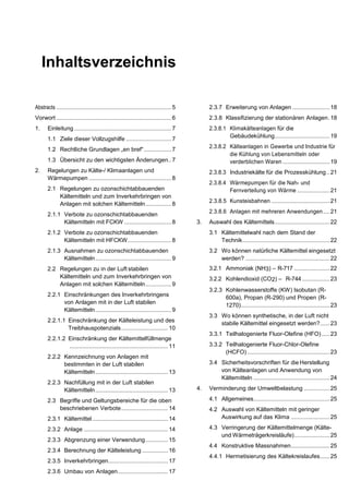 Inhaltsverzeichnis
Abstracts ....................................................................... 5
Vorwort ....................................................................... 6
1. Einleitung ............................................................ 7
1.1 Ziele dieser Vollzugshilfe ............................7
1.2 Rechtliche Grundlagen „en bref“.................7
1.3 Übersicht zu den wichtigsten Änderungen..7
2. Regelungen zu Kälte-/ Klimaanlagen und
Wärmepumpen ...................................................8
2.1 Regelungen zu ozonschichtabbauenden
Kältemitteln und zum Inverkehrbringen von
Anlagen mit solchen Kältemitteln................8
2.1.1 Verbote zu ozonschichtabbauenden
Kältemitteln mit FCKW .............................8
2.1.2 Verbote zu ozonschichtabbauenden
Kältemitteln mit HFCKW...........................8
2.1.3 Ausnahmen zu ozonschichtabbauenden
Kältemitteln...............................................9
2.2 Regelungen zu in der Luft stabilen
Kältemitteln und zum Inverkehrbringen von
Anlagen mit solchen Kältemitteln................9
2.2.1 Einschränkungen des Inverkehrbringens
von Anlagen mit in der Luft stabilen
Kältemitteln...............................................9
2.2.1.1 Einschränkung der Kälteleistung und des
Treibhauspotenzials.............................10
2.2.1.2 Einschränkung der Kältemittelfüllmenge
.............................................................11
2.2.2 Kennzeichnung von Anlagen mit
bestimmten in der Luft stabilen
Kältemitteln.............................................13
2.2.3 Nachfüllung mit in der Luft stabilen
Kältemitteln.............................................13
2.3 Begriffe und Geltungsbereiche für die oben
beschriebenen Verbote.............................14
2.3.1 Kältemittel...............................................14
2.3.2 Anlage ....................................................14
2.3.3 Abgrenzung einer Verwendung..............15
2.3.4 Berechnung der Kälteleistung ................16
2.3.5 Inverkehrbringen.....................................17
2.3.6 Umbau von Anlagen...............................17
2.3.7 Erweiterung von Anlagen .......................18
2.3.8 Klassifizierung der stationären Anlagen.18
2.3.8.1 Klimakälteanlagen für die
Gebäudekühlung..................................19
2.3.8.2 Kälteanlagen in Gewerbe und Industrie für
die Kühlung von Lebensmitteln oder
verderblichen Waren .............................19
2.3.8.3 Industriekälte für die Prozesskühlung..21
2.3.8.4 Wärmepumpen für die Nah- und
Fernverteilung von Wärme ....................21
2.3.8.5 Kunsteisbahnen ....................................21
2.3.8.6 Anlagen mit mehreren Anwendungen....21
3. Auswahl des Kältemittels..................................22
3.1 Kältemittelwahl nach dem Stand der
Technik......................................................22
3.2 Wo können natürliche Kältemittel eingesetzt
werden? ....................................................22
3.2.1 Ammoniak (NH3) – R-717 ......................22
3.2.2 Kohlendioxid (CO2) – R-744 .................23
3.2.3 Kohlenwasserstoffe (KW) Isobutan (R-
600a), Propan (R-290) und Propen (R-
1270).......................................................23
3.3 Wo können synthetische, in der Luft nicht
stabile Kältemittel eingesetzt werden?......23
3.3.1 Teilhalogenierte Fluor-Olefine (HFO).....23
3.3.2 Teilhalogenierte Fluor-Chlor-Olefine
(HCFO) ...................................................23
3.4 Sicherheitsvorschriften für die Herstellung
von Kälteanlagen und Anwendung von
Kältemitteln ...............................................24
4. Verminderung der Umweltbelastung ................25
4.1 Allgemeines...............................................25
4.2 Auswahl von Kältemitteln mit geringer
Auswirkung auf das Klima ........................25
4.3 Verringerung der Kältemittelmenge (Kälte-
und Wärmeträgerkreisläufe)......................25
4.4 Konstruktive Massnahmen........................25
4.4.1 Hermetisierung des Kältekreislaufes......25
 