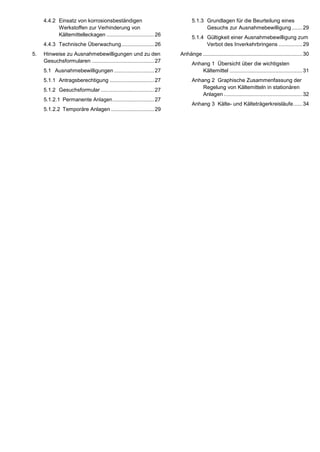4.4.2 Einsatz von korrosionsbeständigen
Werkstoffen zur Verhinderung von
Kältemittelleckagen ................................26
4.4.3 Technische Überwachung......................26
5. Hinweise zu Ausnahmebewilligungen und zu den
Gesuchsformularen ..........................................27
5.1 Ausnahmebewilligungen ...........................27
5.1.1 Antragsberechtigung ..............................27
5.1.2 Gesuchsformular ....................................27
5.1.2.1 Permanente Anlagen............................27
5.1.2.2 Temporäre Anlagen .............................29
5.1.3 Grundlagen für die Beurteilung eines
Gesuchs zur Ausnahmebewilligung .......29
5.1.4 Gültigkeit einer Ausnahmebewilligung zum
Verbot des Inverkehrbringens ................29
Anhänge ...................................................................30
Anhang 1 Übersicht über die wichtigsten
Kältemittel .................................................31
Anhang 2 Graphische Zusammenfassung der
Regelung von Kältemitteln in stationären
Anlagen .....................................................32
Anhang 3 Kälte- und Kälteträgerkreisläufe......34
 