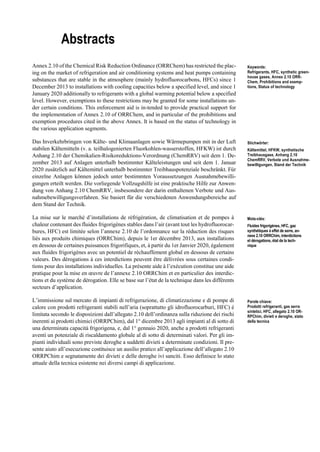 Abstracts
Annex 2.10 of the Chemical Risk Reduction Ordinance (ORRChem) has restricted the plac-
ing on the market of refrigeration and air conditioning systems and heat pumps containing
substances that are stable in the atmosphere (mainly hydrofluorocarbons, HFCs) since 1
December 2013 to installations with cooling capacities below a specified level, and since 1
January 2020 additionally to refrigerants with a global warming potential below a specified
level. However, exemptions to these restrictions may be granted for some installations un-
der certain conditions. This enforcement aid is in-tended to provide practical support for
the implementation of Annex 2.10 of ORRChem, and in particular of the prohibitions and
exemption procedures cited in the above Annex. It is based on the status of technology in
the various application segments.
Keywords:
Refrigerants, HFC, synthetic green-
house gases, Annex 2.10 ORR-
Chem, Prohibitions and exemp-
tions, Status of technology
Das Inverkehrbringen von Kälte- und Klimaanlagen sowie Wärmepumpen mit in der Luft
stabilen Kältemitteln (v. a. teilhalogenierten Fluorkohlen-wasserstoffen, HFKW) ist durch
Anhang 2.10 der Chemikalien-Risikoreduktions-Verordnung (ChemRRV) seit dem 1. De-
zember 2013 auf Anlagen unterhalb bestimmter Kälteleistungen und seit dem 1. Januar
2020 zusätzlich auf Kältemittel unterhalb bestimmter Treibhauspotenziale beschränkt. Für
einzelne Anlagen können jedoch unter bestimmten Voraussetzungen Ausnahmebewilli-
gungen erteilt werden. Die vorliegende Vollzugshilfe ist eine praktische Hilfe zur Anwen-
dung von Anhang 2.10 ChemRRV, insbesondere der darin enthaltenen Verbote und Aus-
nahmebewilligungsverfahren. Sie basiert für die verschiedenen Anwendungsbereiche auf
dem Stand der Technik.
Stichwörter:
Kältemittel, HFKW, synthetische
Treibhausgase, Anhang 2.10
ChemRRV, Verbote und Ausnahme-
bewilligungen, Stand der Technik
La mise sur le marché d’installations de réfrigération, de climatisation et de pompes à
chaleur contenant des fluides frigorigènes stables dans l’air (avant tout les hydrofluorocar-
bures, HFC) est limitée selon l’annexe 2.10 de l’ordonnance sur la réduction des risques
liés aux produits chimiques (ORRChim), depuis le 1er décembre 2013, aux installations
en dessous de certaines puissances frigorifiques, et, à partir du 1er Janvier 2020, également
aux fluides frigorigènes avec un potentiel de réchauffement global en dessous de certains
valeurs. Des dérogations à ces interdictions peuvent être délivrées sous certaines condi-
tions pour des installations individuelles. La présente aide à l’exécution constitue une aide
pratique pour la mise en œuvre de l’annexe 2.10 ORRChim et en particulier des interdic-
tions et du système de dérogation. Elle se base sur l’état de la technique dans les différents
secteurs d’application.
Mots-clés:
Fluides frigorigènes, HFC, gaz
synthétiques à effet de serre, an-
nexe 2.10 ORRChim, interdictions
et dérogations, état de la tech-
nique
L’immissione sul mercato di impianti di refrigerazione, di climatizzazione e di pompe di
calore con prodotti refrigeranti stabili nell’aria (soprattutto gli idrofluorocarburi, HFC) è
limitata secondo le disposizioni dall’allegato 2.10 dell’ordinanza sulla riduzione dei rischi
inerenti ai prodotti chimici (ORRPChim), dal 1° dicembre 2013 agli impianti al di sotto di
una determinata capacità frigorigena, e, dal 1° gennaio 2020, anche a prodotti refrigeranti
aventi un potenziale di riscaldamento globale al di sotto di determinati valori. Per gli im-
pianti individuali sono previste deroghe a suddetti divieti a determinate condizioni. Il pre-
sente aiuto all’esecuzione costituisce un ausilio pratico all’applicazione dell’allegato 2.10
ORRPChim e segnatamente dei divieti e delle deroghe ivi sanciti. Esso definisce lo stato
attuale della tecnica esistente nei diversi campi di applicazione.
Parole chiave:
Prodotti refrigeranti, gas serra
sintetici, HFC, allegato 2.10 OR-
RPChim, divieti e deroghe, stato
della tecnica
 