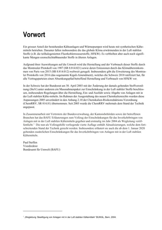 Vorwort
Ein grosser Anteil der bestehenden Kälteanlagen und Wärmepumpen wird heute mit synthetischen Kälte-
mitteln betrieben. Darunter fallen insbesondere die das globale Klima erwärmenden in der Luft stabilen
Stoffe (z.B. die teilhalogenierten Fluorkohlenwasserstoffe, HFKW). Es verbleiben aber auch noch signifi-
kante Mengen ozonschichtabbauender Stoffe in älteren Anlagen.
Aufgrund ihrer Auswirkungen auf die Umwelt wird die Herstellung und der Verbrauch dieser Stoffe durch
das Montrealer Protokoll von 1987 (SR 0.814.021) sowie deren Emissionen durch das Klimaübereinkom-
men von Paris von 2015 (SR 0.814.012) weltweit geregelt. Insbesondere gibt die Erweiterung des Montrea-
ler Protokolls von 2016 (das sogenannte Kigali-Amendment), welches die Schweiz 2018 ratifiziert hat, für
alle Vertragsparteien einen Absenkungspfad betreffend Herstellung und Verbrauch von HFKW vor.
In der Schweiz hat der Bundesrat am 30. April 2003 mit der Änderung der damals geltenden Stoffverord-
nung (StoV) unter anderem ein Massnahmenpaket zur Einschränkung in der Luft stabiler Stoffe beschlos-
sen, insbesondere Regelungen über die Herstellung, Ein- und Ausfuhr sowie Abgabe von Anlagen mit in
der Luft stabilen Kälte-mitteln. Im Rahmen der Ausgestaltung des neuen Chemikalienrechts wurden diese
Anpassungen 2005 unverändert in den Anhang 2.10 der Chemikalien-Risikoreduktions-Verordnung
(ChemRRV, SR 814.81) übernommen. Seit 2005 wurde die ChemRRV mehrmals dem Stand der Technik
angepasst.
In Zusammenarbeit mit Vertretern der Bundesverwaltung, der Kantonsbehörden sowie der betroffenen
Branchen hat das BAFU Erläuterungen zum Vollzug der Einschränkungen für das Inverkehrbringen von
Anlagen mit in der Luft stabilen Kältemitteln gegeben und erstmalig im Jahr 2004 als Wegleitung veröf-
fentlicht.1
Die nun als Vollzugshilfe vorliegende vierte Auflage enthält Aktualisierungen, welche dem fort-
schreitenden Stand der Technik gerecht werden. Insbesondere erläutert sie auch die ab dem 1. Januar 2020
geltenden zusätzlichen Einschränkungen für das Inverkehrbringen von Anlagen mit in der Luft stabilen
Kältemitteln.
Paul Steffen
Vizedirektor
Bundesamt für Umwelt (BAFU)
1
„Wegleitung: Bewilligung von Anlagen mit in der Luft stabilen Kältemitteln“ BUWAL, Bern, 2004.
 