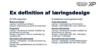 Ex definition af læringsdesign
ELYK9-rapporten:
Behavioristisk
Læring = ændring af adfærd.
Design: Organiseret og styret af underviser.
Kognitivt
Læring = ændring af mentale modeller og
konstruktion af mening.
Design: Interaktion med uv.-materialer og
medlærende.
Socialkonstruktivistisk
Læring = deltagelse i sociale processer og
situationer.
Design: læringsfællesskab og interaktion ml.
lærende.
E-didaktiske overvejelsesmodel:
Instruktivistisk
Læring = bearbejdning af information.
Design: understøtter lær med underviser.
Konstruktivistisk
Læring = ændring af mentale modeller og
konstruktion af mening.
Design: understøtter lær selv. Interaktion
underviser / materialer.
Socialkonstruktivistisk
Læring = deltagelse i praksisfællesskaber.
Design: understøtter lær selv med andre.
 