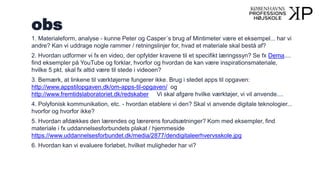 obs
1. Materialeform, analyse - kunne Peter og Casper´s brug af Mintimeter være et eksempel... har vi
andre? Kan vi uddrage nogle rammer / retningslinjer for, hvad et materiale skal bestå af?
2. Hvordan udformer vi fx en video, der opfylder kravene til et specifikt læringssyn? Se fx Dema....
find eksempler på YouTube og forklar, hvorfor og hvordan de kan være inspirationsmateriale,
hvilke 5 pkt. skal fx altid være til stede i videoen?
3. Bemærk, at linkene til værktøjerne fungerer ikke. Brug i stedet apps til opgaven:
http://www.appstilopgaven.dk/om-apps-til-opgaven/ og
http://www.fremtidslaboratoriet.dk/redskaber Vi skal afgøre hvilke værktøjer, vi vil anvende....
4. Polyfonisk kommunikation, etc. - hvordan etablere vi den? Skal vi anvende digitale teknologier...
hvorfor og hvorfor ikke?
5. Hvordan afdækkes den lærendes og lærerens forudsætninger? Kom med eksempler, find
materiale i fx uddannelsesforbundets plakat / hjemmeside
https://www.uddannelsesforbundet.dk/media/2877/dendigitaleerhvervsskole.jpg
6. Hvordan kan vi evaluere forløbet, hvilket muligheder har vi?
 