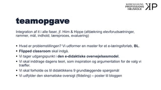teamopgave
Integration af it i alle faser, jf. Hiim & Hippe (afdækning elevforudsætninger,
rammer, mål, indhold, læreproces, evaluering)
 Hvad er problemstillingen? Vi udformer en master for et e-læringsforløb, BL.
 Flipped classroom skal indgå.
 Vi tager udgangspunkt i den e-didaktiske overvejelsesmodel.
 Vi skal inddrage dagens teori, som inspiration og argumentation for de valg vi
træffer.
 Vi skal forholde os til didaktikkens 9 grundlæggende spørgsmål
 Vi udfylder den skematiske oversigt (fildeling) – poster til bloggen
 