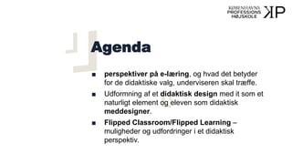 Agenda
■ perspektiver på e-læring, og hvad det betyder
for de didaktiske valg, underviseren skal træffe.
■ Udformning af et didaktisk design med it som et
naturligt element og eleven som didaktisk
meddesigner.
■ Flipped Classroom/Flipped Learning –
muligheder og udfordringer i et didaktisk
perspektiv.
 