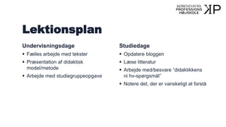 Lektionsplan
Undervisningsdage
 Fælles arbejde med tekster
 Præsentation af didaktisk
model/metode
 Arbejde med studiegruppeopgave
Studiedage
 Opdatere bloggen
 Læse litteratur
 Arbejde med/besvare ”didaktikkens
ni hv-spørgsmål”
 Notere det, der er vanskeligt at forstå
 