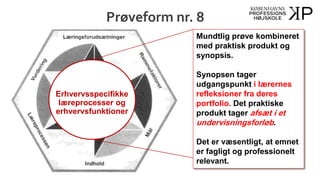Prøveform nr. 8
Mundtlig prøve kombineret
med praktisk produkt og
synopsis.
Synopsen tager
udgangspunkt i lærernes
refleksioner fra deres
portfolio. Det praktiske
produkt tager afsæt i et
undervisningsforløb.
Det er væsentligt, at emnet
er fagligt og professionelt
relevant.
Erhvervsspecifikke
læreprocesser og
erhvervsfunktioner
 