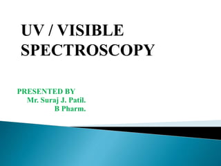 PRESENTED BY
Mr. Suraj J. Patil.
B Pharm.
UV / VISIBLE
SPECTROSCOPY
 