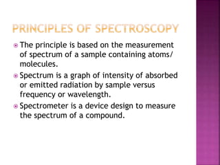  The principle is based on the measurement
of spectrum of a sample containing atoms/
molecules.
 Spectrum is a graph of intensity of absorbed
or emitted radiation by sample versus
frequency or wavelength.
 Spectrometer is a device design to measure
the spectrum of a compound.
 