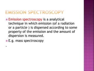  Emission spectroscopy is a analytical
technique in which emission (of a radiation
or a particle ) is dispersed according to some
property of the emission and the amount of
dispersion is measured.
 E.g. mass spectroscopy
.
 