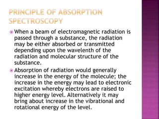  When a beam of electromagnetic radiation is
passed through a substance, the radiation
may be either absorbed or transmitted
depending upon the wavelenth of the
radiation and molecular structure of the
substance.
 Absorption of radiation would generally
increase in the energy of the molecule; the
increase in the energy may lead to electronic
excitation whereby electrons are raised to
higher energy level. Alternatively it may
bring about increase in the vibrational and
rotational energy of the level.
 