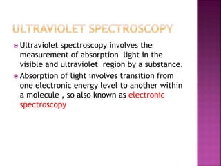  Ultraviolet spectroscopy involves the
measurement of absorption light in the
visible and ultraviolet region by a substance.
 Absorption of light involves transition from
one electronic energy level to another within
a molecule , so also known as electronic
spectroscopy
 