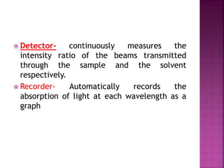  Detector- continuously measures the
intensity ratio of the beams transmitted
through the sample and the solvent
respectively.
 Recorder- Automatically records the
absorption of light at each wavelength as a
graph
 