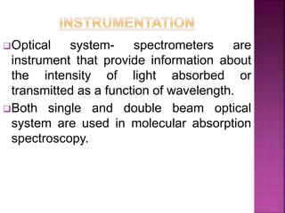 Optical system- spectrometers are
instrument that provide information about
the intensity of light absorbed or
transmitted as a function of wavelength.
Both single and double beam optical
system are used in molecular absorption
spectroscopy.
 