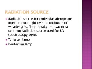  Radiation source for molecular absorptions
must produce light over a continuum of
wavelengths. Traditionally the two most
common radiation source used for UV
spectroscopy were:
 Tungsten lamp
 Deuterium lamp
 