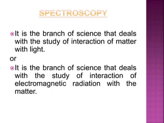 It is the branch of science that deals
with the study of interaction of matter
with light.
or
It is the branch of science that deals
with the study of interaction of
electromagnetic radiation with the
matter.
 