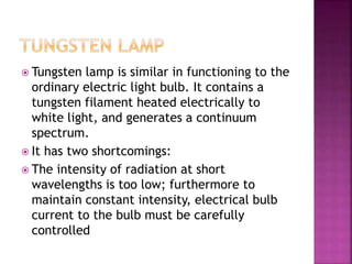  Tungsten lamp is similar in functioning to the
ordinary electric light bulb. It contains a
tungsten filament heated electrically to
white light, and generates a continuum
spectrum.
 It has two shortcomings:
 The intensity of radiation at short
wavelengths is too low; furthermore to
maintain constant intensity, electrical bulb
current to the bulb must be carefully
controlled
 