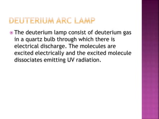 The deuterium lamp consist of deuterium gas
in a quartz bulb through which there is
electrical discharge. The molecules are
excited electrically and the excited molecule
dissociates emitting UV radiation.
 