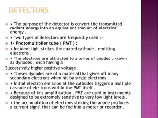  • The purpose of the detector is convert the transmitted
radiant energy into an equivalent amount of electrical
energy .
 • Two types of detectors are frequently used :-
 1- Photomultiplier tube ( PMT ) :
 • Incident light strikes the coated cathode , emitting
electrons .
 • The electrons are attracted to a series of anodes , known
as dynodes , each having a
Successively higher positive voltage .
 • Theses dynodes are of a material that gives off many
secondary electrons when hit by single electrons .
 • Initial electron emission at the cathodes triggers a multiple
cascade of electrons within the PMT itself .
 • Because of this amplification , PMT are used in instruments
designed to be extremely sensitive to very low light levels .
 • the accumulation of electrons striking the anode produces
a current signal that can be fed into a meter or recorder .
 
