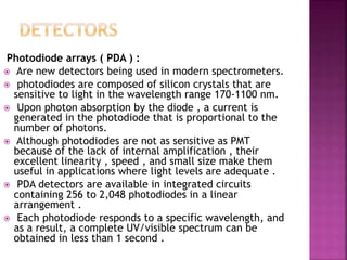 Photodiode arrays ( PDA ) :
 Are new detectors being used in modern spectrometers.
 photodiodes are composed of silicon crystals that are
sensitive to light in the wavelength range 170-1100 nm.
 Upon photon absorption by the diode , a current is
generated in the photodiode that is proportional to the
number of photons.
 Although photodiodes are not as sensitive as PMT
because of the lack of internal amplification , their
excellent linearity , speed , and small size make them
useful in applications where light levels are adequate .
 PDA detectors are available in integrated circuits
containing 256 to 2,048 photodiodes in a linear
arrangement .
 Each photodiode responds to a specific wavelength, and
as a result, a complete UV/visible spectrum can be
obtained in less than 1 second .
 