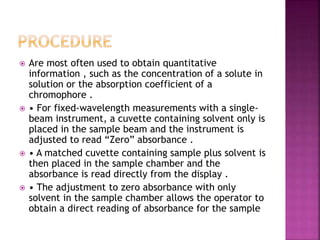  Are most often used to obtain quantitative
information , such as the concentration of a solute in
solution or the absorption coefficient of a
chromophore .
 • For fixed-wavelength measurements with a single-
beam instrument, a cuvette containing solvent only is
placed in the sample beam and the instrument is
adjusted to read “Zero” absorbance .
 • A matched cuvette containing sample plus solvent is
then placed in the sample chamber and the
absorbance is read directly from the display .
 • The adjustment to zero absorbance with only
solvent in the sample chamber allows the operator to
obtain a direct reading of absorbance for the sample
 