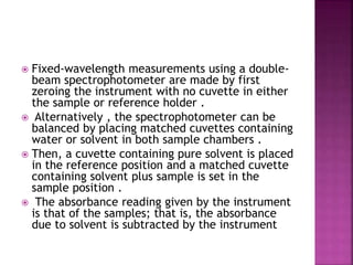  Fixed-wavelength measurements using a double-
beam spectrophotometer are made by first
zeroing the instrument with no cuvette in either
the sample or reference holder .
 Alternatively , the spectrophotometer can be
balanced by placing matched cuvettes containing
water or solvent in both sample chambers .
 Then, a cuvette containing pure solvent is placed
in the reference position and a matched cuvette
containing solvent plus sample is set in the
sample position .
 The absorbance reading given by the instrument
is that of the samples; that is, the absorbance
due to solvent is subtracted by the instrument
 
