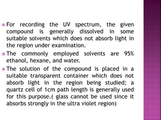  For recording the UV spectrum, the given
compound is generally dissolved in some
suitable solvents which does not absorb light in
the region under examination.
 The commonly employed solvents are 95%
ethanol, hexane, and water.
 The solution of the compound is placed in a
suitable transparent container which does not
absorb light in the region being studied; a
quartz cell of 1cm path length is generally used
for this purpose.( glass cannot be used since it
absorbs strongly in the ultra violet region)
 