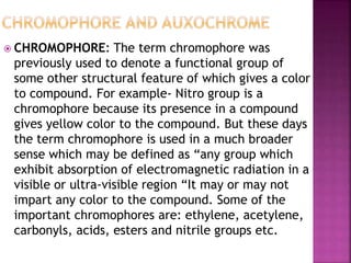  CHROMOPHORE: The term chromophore was
previously used to denote a functional group of
some other structural feature of which gives a color
to compound. For example- Nitro group is a
chromophore because its presence in a compound
gives yellow color to the compound. But these days
the term chromophore is used in a much broader
sense which may be defined as “any group which
exhibit absorption of electromagnetic radiation in a
visible or ultra-visible region “It may or may not
impart any color to the compound. Some of the
important chromophores are: ethylene, acetylene,
carbonyls, acids, esters and nitrile groups etc.
 