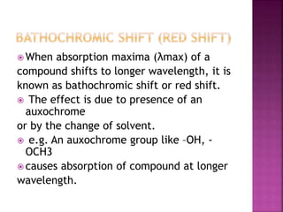  When absorption maxima (λmax) of a
compound shifts to longer wavelength, it is
known as bathochromic shift or red shift.
 The effect is due to presence of an
auxochrome
or by the change of solvent.
 e.g. An auxochrome group like –OH, -
OCH3
 causes absorption of compound at longer
wavelength.
 