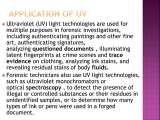  Ultraviolet (UV) light technologies are used for
multiple purposes in forensic investigations,
including authenticating paintings and other fine
art, authenticating signatures,
analyzing questioned documents , illuminating
latent fingerprints at crime scenes and trace
evidence on clothing, analyzing ink stains, and
revealing residual stains of body fluids.
 Forensic technicians also use UV light technologies,
such as ultraviolet monochromators or
optical spectroscopy , to detect the presence of
illegal or controlled substances or their residues in
unidentified samples, or to determine how many
types of ink or pens were used in a forged
document.
 