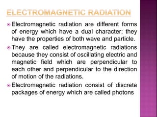  Electromagnetic radiation are different forms
of energy which have a dual character; they
have the properties of both wave and particle.
 They are called electromagnetic radiations
because they consist of oscillating electric and
magnetic field which are perpendicular to
each other and perpendicular to the direction
of motion of the radiations.
 Electromagnetic radiation consist of discrete
packages of energy which are called photons
 