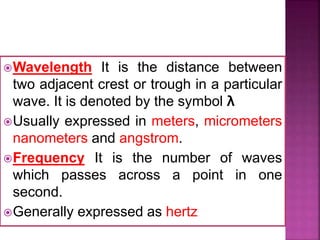 Wavelength It is the distance between
two adjacent crest or trough in a particular
wave. It is denoted by the symbol λ
Usually expressed in meters, micrometers
nanometers and angstrom.
Frequency It is the number of waves
which passes across a point in one
second.
Generally expressed as hertz
 