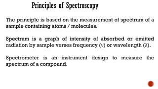 Principles of Spectroscopy
The principle is based on the measurement of spectrum of a
sample containing atoms / molecules.
Spectrum is a graph of intensity of absorbed or emitted
radiation by sample verses frequency (ν) or wavelength (λ).
Spectrometer is an instrument design to measure the
spectrum of a compound.
 