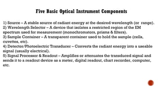 Five Basic Optical Instrument Components
1) Source – A stable source of radiant energy at the desired wavelength (or range).
2) Wavelength Selector – A device that isolates a restricted region of the EM
spectrum used for measurement (monochromators, prisms & filters).
3) Sample Container – A transparent container used to hold the sample (cells,
cuvettes, etc).
4) Detector/Photoelectric Transducer – Converts the radiant energy into a useable
signal (usually electrical).
5) Signal Processor & Readout – Amplifies or attenuates the transduced signal and
sends it to a readout device as a meter, digital readout, chart recorder, computer,
etc.
 