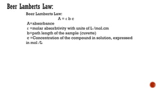 Beer Lamberts Law:
Beer Lamberts Law:
A = ε b c
A=absorbance
ε =molar absorbtivity with units of L /mol.cm
b=path length of the sample (cuvette)
c =Concentration of the compound in solution, expressed
in mol /L
 
