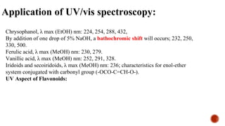 Application of UV/vis spectroscopy:
Chrysophanol, λ max (EtOH) nm: 224, 254, 288, 432,
By addition of one drop of 5% NaOH, a bathochromic shift will occurs; 232, 250,
330, 500.
Ferulic acid, λ max (MeOH) nm: 230, 279.
Vanillic acid, λ max (MeOH) nm: 252, 291, 328.
Iridoids and secoiridoids, λ max (MeOH) nm: 236; characteristics for enol-ether
system conjugated with carbonyl group (-OCO-C=CH-O-).
UV Aspect of Flavonoids:
 