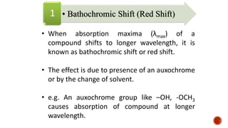• When absorption maxima (λmax) of a
compound shifts to longer wavelength, it is
known as bathochromic shift or red shift.
• The effect is due to presence of an auxochrome
or by the change of solvent.
• e.g. An auxochrome group like –OH, -OCH3
causes absorption of compound at longer
wavelength.
• Bathochromic Shift (Red Shift)
1
 