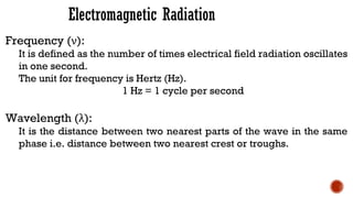 Electromagnetic Radiation
Frequency (ν):
It is defined as the number of times electrical field radiation oscillates
in one second.
The unit for frequency is Hertz (Hz).
1 Hz = 1 cycle per second
Wavelength (λ):
It is the distance between two nearest parts of the wave in the same
phase i.e. distance between two nearest crest or troughs.
 