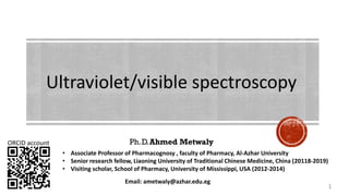 Ph.D.Ahmed Metwaly
Ultraviolet/visible spectroscopy
ORCID account
Email: ametwaly@azhar.edu.eg
1
• Associate Professor of Pharmacognosy , faculty of Pharmacy, Al-Azhar University
• Senior research fellow, Liaoning University of Traditional Chinese Medicine, China (20118-2019)
• Visiting scholar, School of Pharmacy, University of Mississippi, USA (2012-2014)
 