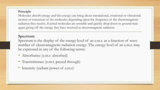 Principle
Molecules absorb energy and this energy can bring about translational, rotational or vibrational
motion or ionization of the molecules depending upon the frequency of the electromagnetic
radiation they receive. Excited molecules are unstable and quickly drop down to ground state
again giving off the energy they have received as electromagnetic radiation
Spectrum
Spectrum is the display of the energy level of an e.m.r. as a function of wave
number of electromagnetic radiation energy. The energy level of an e.m.r. may
be expressed in any of the following terms:
• Absorbance (e.m.r. absorbed)
• Transmittance (e.m.r. passed through)
• Intensity (radiant power of e.m.r)
 