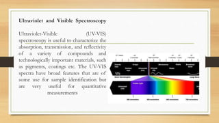 Ultraviolet and Visible Spectroscopy
Ultraviolet-Visible (UV-VIS)
spectroscopy is useful to characterize the
absorption, transmission, and reflectivity
of a variety of compounds and
technologically important materials, such
as pigments, coatings etc. The UV-VIS
spectra have broad features that are of
some use for sample identification but
are very useful for quantitative
measurements
 