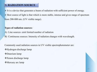 1. RADIATION SOURCE
 It is a device that generates a beam of radiation with sufficient power of energy.
 Best source of light is that which is more stable, intense and gives range of spectrum
from 200-800 nm. (UV visible range).
Types of radiation sources:
A) Line sources: emit limited number of radiation
B) Continuous sources: Intensity of radiation changes with wavelength.
Commonly used radiation sources in UV visible spectrophotometer are:
Hydrogen discharge lamp
Duterium lamp
Xenon discharge lamp
Mercury arc lamp
21
 