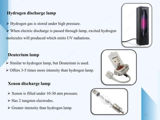 Hydrogen discharge lamp
 Hydrogen gas is stored under high pressure.
 When electric discharge is passed through lamp, excited hydrogen
molecules will produced which emits UV radiations.
Deuterium lamp
 Similar to hydrogen lamp, but Deuterium is used.
 Offers 3-5 times more intensity than hydrogen lamp.
Xenon discharge lamp
 Xenon is filled under 10-30 atm pressure.
 Has 2 tungsten electrodes.
 Greater intensity than hydrogen lamp.
22
 