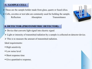 3. SAMPLE CELL
 These are the sample holder made from glass, quartz or fused silica.
 Cells, cuvettes or test tube are commonly used for holding the sample.
Reflection Absorption Transmittance
4. DETECTOR (PHOTOMETRIC DETECTOR)
 Device that converts light signal into electric signal.
 Light or intensity of transmitted radiation by a sample is collected on detector device.
 This is to measure the amount of transmitted radiation.
Ideal requirements:
 High sensitivity
 Low noise level
 Short response time
 Give quantitative response.
25
 