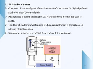 1. Phototube detector
 Composed of evacuated glass tube which consist of a photocathode (light signal) and
a collector anode (electric signal).
 Photocathode is coated with layer of Ca, K which liberate electron that goes to
anode.
 This flow of electrons towards anode produce a current which is proportional to
intensity of light radiation.
 It is more sensitive because of high degree of amplification is used.
27
 