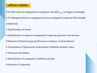 APPLICATIONS
To find extent of conjugation (Conjugation can shift λmax to longer wavelength).
 To distinguish between conjugated and non-conjugated compound (Wavelength
comparison).
 Identification of isomer.
 Identification of unknown compound (Comparing spectrum with known).
Detection of functional group (Presence or absence of chromophore).
 Examination of polynuclear hydrocarbons (Multiple aromatic rings).
 Structural elucidation.
 Identification of compound in different solvents.
Detection of impurities.
31
 