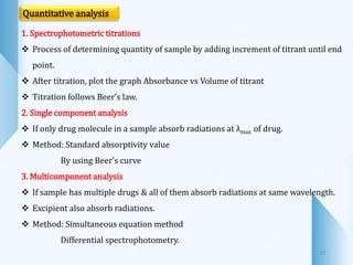 32
Quantitative analysis
1. Spectrophotometric titrations
 Process of determining quantity of sample by adding increment of titrant until end
point.
 After titration, plot the graph Absorbance vs Volume of titrant
 Titration follows Beer’s law.
2. Single component analysis
 If only drug molecule in a sample absorb radiations at λmax of drug.
 Method: Standard absorptivity value
By using Beer’s curve
3. Multicomponent analysis
 If sample has multiple drugs & all of them absorb radiations at same wavelength.
 Excipient also absorb radiations.
 Method: Simultaneous equation method
Differential spectrophotometry.
 