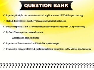 35
 Explain principle, instrumentation and applications of UV-Visible spectroscopy.
 State & derive Beer’s Lambert’s law along with its limitations.
 Describe spectral shift & solvent effect on absorption spectra in UV spectroscopy.
 Define: Chromophores, Auxochromes,
Absorbance, Transmittance
 Explain the detectors used in UV-Visible spectroscopy.
 Discuss the concept of EMR & explain electronic transitions in UV-Visible spectroscopy.
????????????????????????????????
 